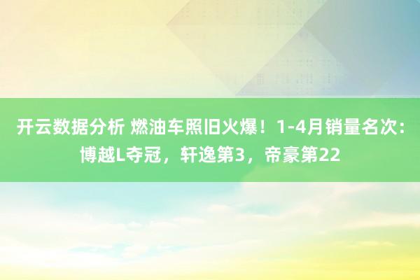 开云数据分析 燃油车照旧火爆！1-4月销量名次：博越L夺冠，轩逸第3，帝豪第22