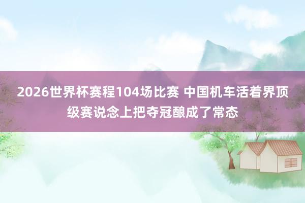 2026世界杯赛程104场比赛 中国机车活着界顶级赛说念上把夺冠酿成了常态