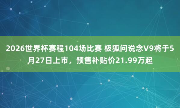 2026世界杯赛程104场比赛 极狐问说念V9将于5月27日上市,预售补贴价21.99万起