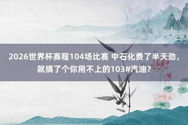 2026世界杯赛程104场比赛 中石化费了半天劲,就搞了个你用不上的103#汽油?