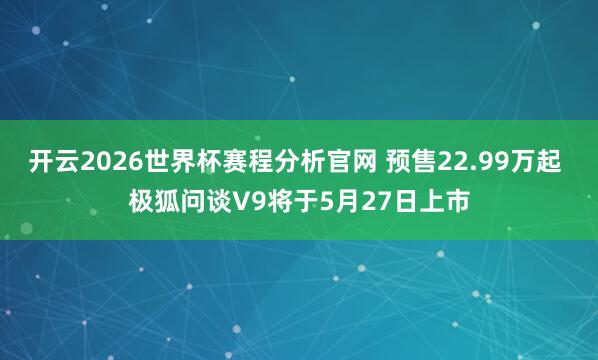 开云2026世界杯赛程分析官网 预售22.99万起 极狐问谈V9将于5月27日上市