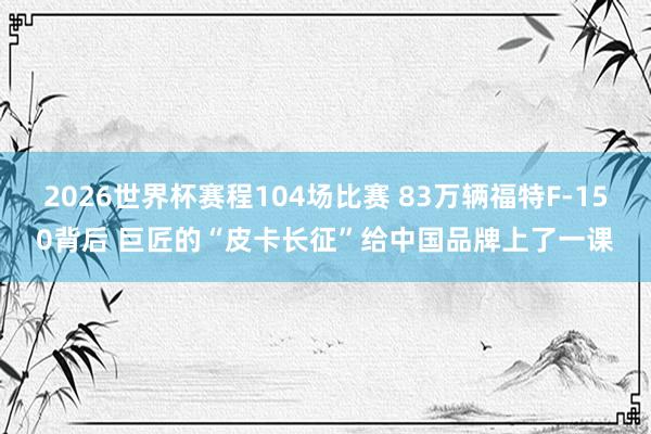 2026世界杯赛程104场比赛 83万辆福特F-150背后 巨匠的“皮卡长征”给中国品牌上了一课