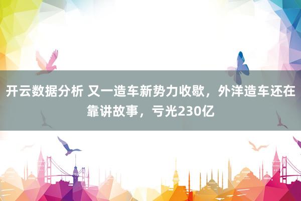 开云数据分析 又一造车新势力收歇，外洋造车还在靠讲故事，亏光230亿