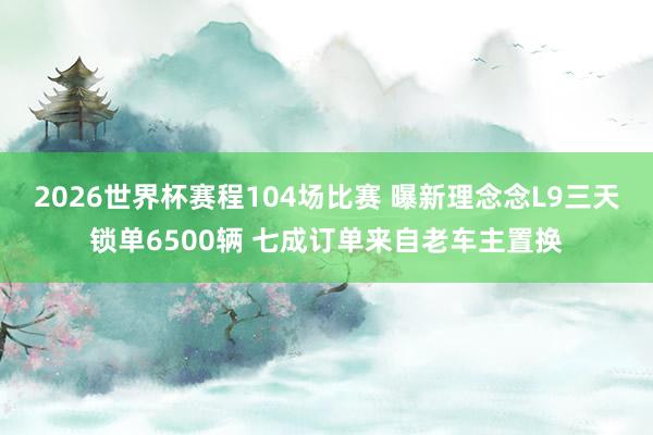 2026世界杯赛程104场比赛 曝新理念念L9三天锁单6500辆 七成订单来自老车主置换