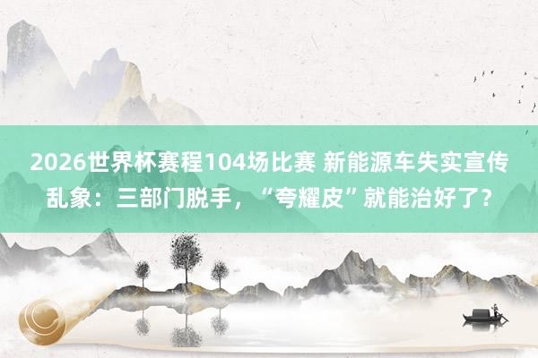 2026世界杯赛程104场比赛 新能源车失实宣传乱象：三部门脱手，“夸耀皮”就能治好了？