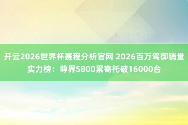 开云2026世界杯赛程分析官网 2026百万驾御销量实力榜：尊界S800累寄托破16000台