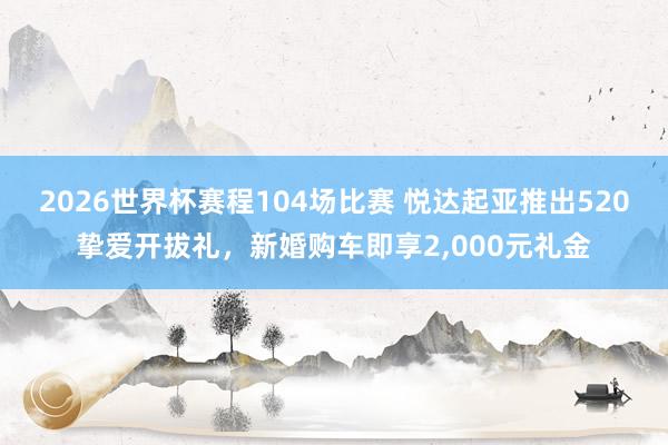 2026世界杯赛程104场比赛 悦达起亚推出520挚爱开拔礼,新婚购车即享2,000元礼金
