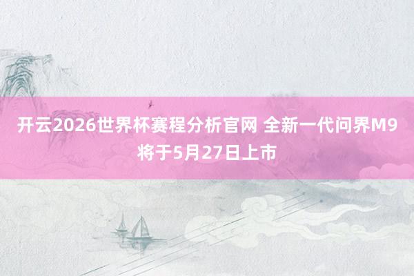 开云2026世界杯赛程分析官网 全新一代问界M9将于5月27日上市