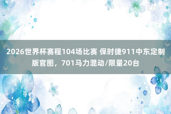 2026世界杯赛程104场比赛 保时捷911中东定制版官图，701马力混动/限量20台