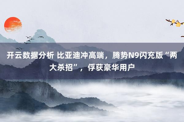 开云数据分析 比亚迪冲高端,腾势N9闪充版“两大杀招”,俘获豪华用户