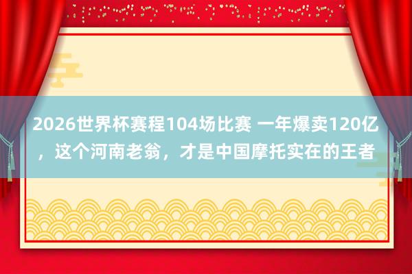 2026世界杯赛程104场比赛 一年爆卖120亿,这个河南老翁,才是中国摩托实在的王者