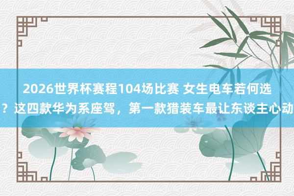 2026世界杯赛程104场比赛 女生电车若何选?这四款华为系座驾,第一款猎装车最让东谈主心动