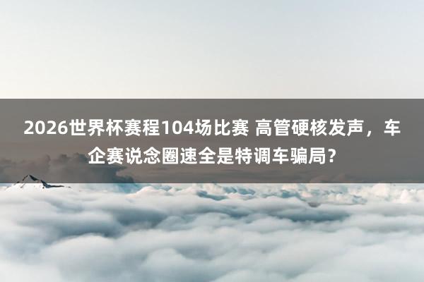 2026世界杯赛程104场比赛 高管硬核发声,车企赛说念圈速全是特调车骗局?