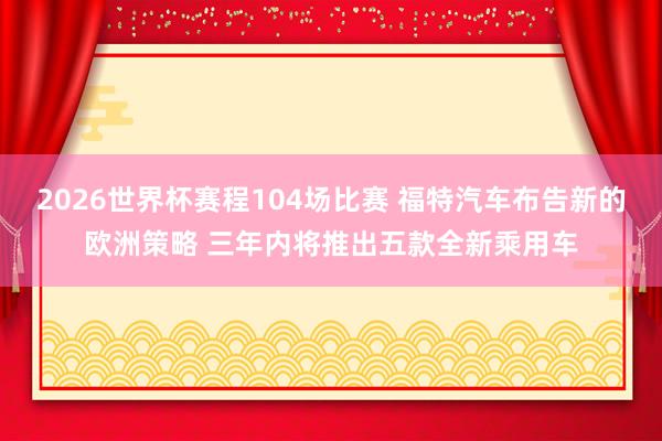 2026世界杯赛程104场比赛 福特汽车布告新的欧洲策略 三年内将推出五款全新乘用车