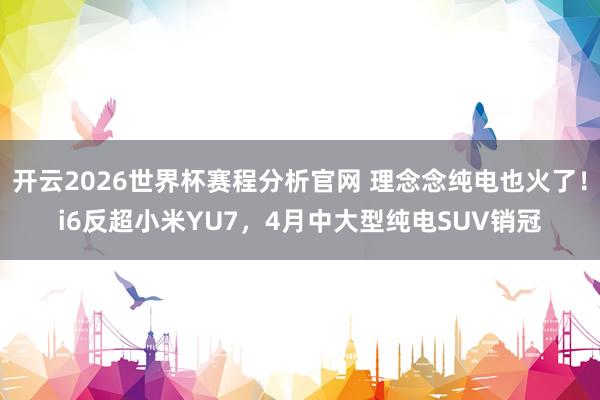 开云2026世界杯赛程分析官网 理念念纯电也火了!i6反超小米YU7,4月中大型纯电SUV销冠