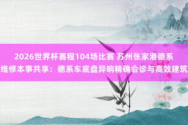 2026世界杯赛程104场比赛 苏州张家港德系维修本事共享：德系车底盘异响精确会诊与高效建筑
