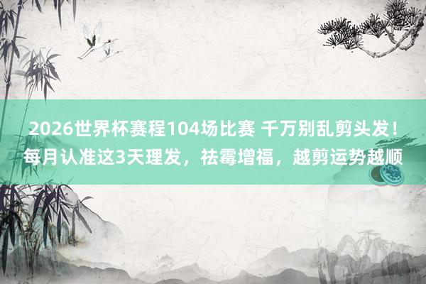 2026世界杯赛程104场比赛 千万别乱剪头发!每月认准这3天理发,祛霉增福,越剪运势越顺