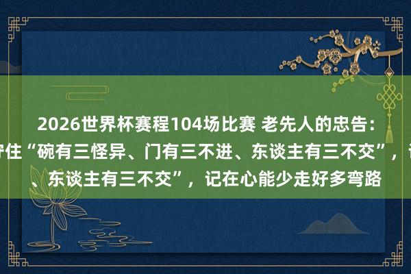 2026世界杯赛程104场比赛 老先人的忠告:作念东谈主,一定要守住“碗有三怪异、门有三不进、东谈主有三不交”,记在心能少走好多弯路