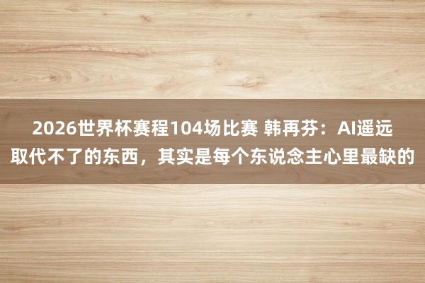 2026世界杯赛程104场比赛 韩再芬:AI遥远取代不了的东西,其实是每个东说念主心里最缺的