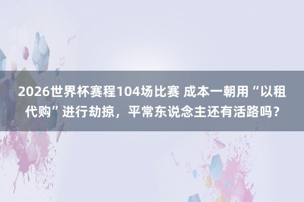 2026世界杯赛程104场比赛 成本一朝用“以租代购”进行劫掠,平常东说念主还有活路吗?