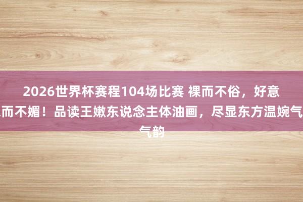 2026世界杯赛程104场比赛 裸而不俗,好意思而不媚!品读王嫩东说念主体油画,尽显东方温婉气韵