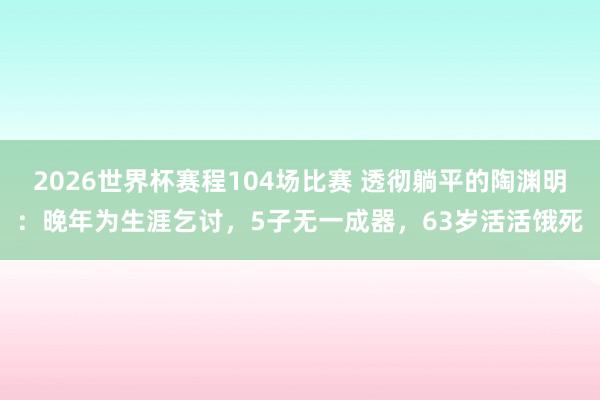 2026世界杯赛程104场比赛 透彻躺平的陶渊明:晚年为生涯乞讨,5子无一成器,63岁活活饿死