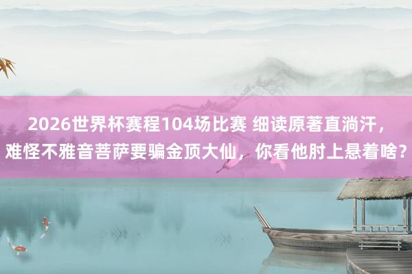 2026世界杯赛程104场比赛 细读原著直淌汗,难怪不雅音菩萨要骗金顶大仙,你看他肘上悬着啥?