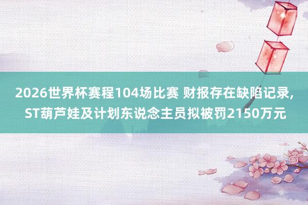2026世界杯赛程104场比赛 财报存在缺陷记录, ST葫芦娃及计划东说念主员拟被罚2150万元