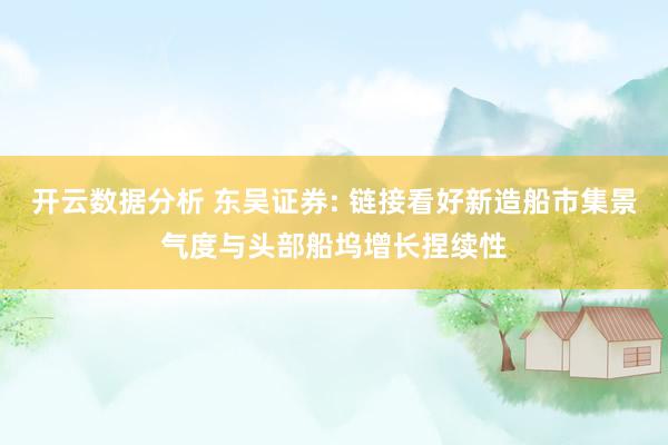 开云数据分析 东吴证券: 链接看好新造船市集景气度与头部船坞增长捏续性