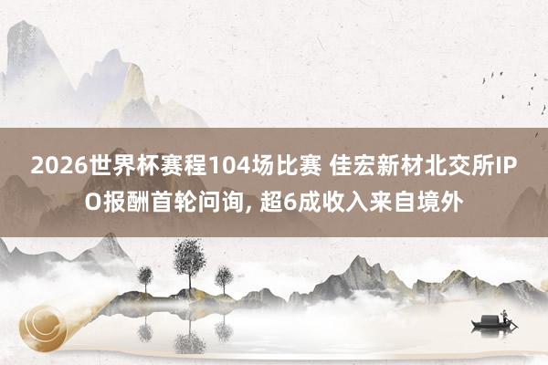 2026世界杯赛程104场比赛 佳宏新材北交所IPO报酬首轮问询, 超6成收入来自境外