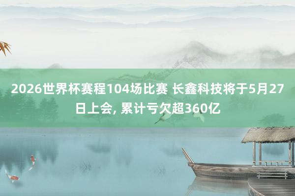 2026世界杯赛程104场比赛 长鑫科技将于5月27日上会, 累计亏欠超360亿
