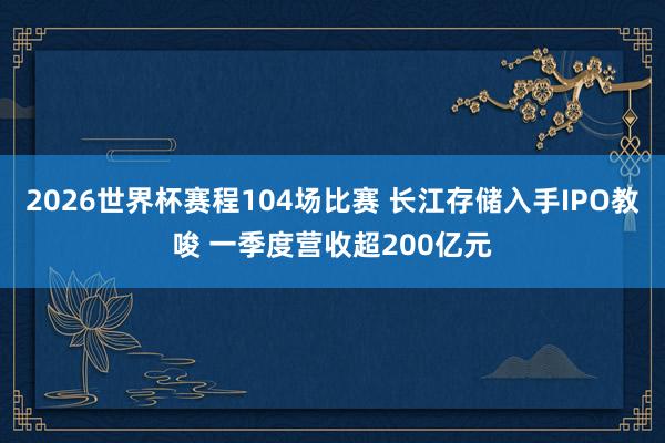 2026世界杯赛程104场比赛 长江存储入手IPO教唆 一季度营收超200亿元