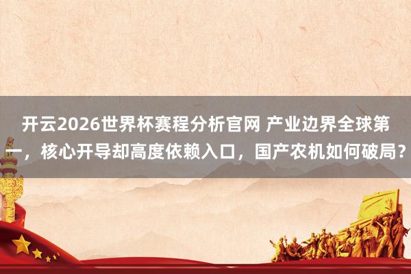 开云2026世界杯赛程分析官网 产业边界全球第一,核心开导却高度依赖入口,国产农机如何破局?