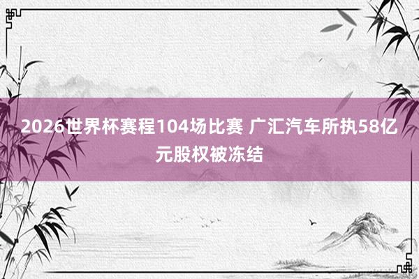 2026世界杯赛程104场比赛 广汇汽车所执58亿元股权被冻结