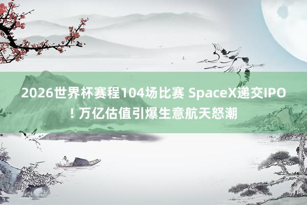 2026世界杯赛程104场比赛 SpaceX递交IPO! 万亿估值引爆生意航天怒潮