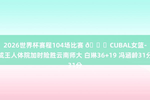 2026世界杯赛程104场比赛 🏀CUBAL女篮-成王人体院加时险胜云南师大 白琳36+19 冯涵龄31分