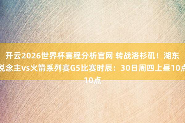 开云2026世界杯赛程分析官网 转战洛杉矶！湖东说念主vs火箭系列赛G5比赛时辰：30日周四上昼10点