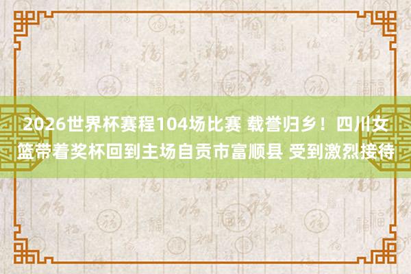 2026世界杯赛程104场比赛 载誉归乡！四川女篮带着奖杯回到主场自贡市富顺县 受到激烈接待
