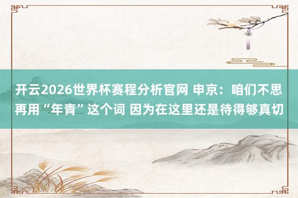 开云2026世界杯赛程分析官网 申京:咱们不思再用“年青”这个词 因为在这里还是待得够真切