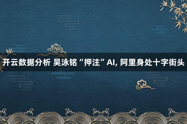 开云数据分析 吴泳铭“押注”AI, 阿里身处十字街头
