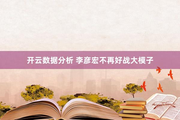 开云数据分析 李彦宏不再好战大模子