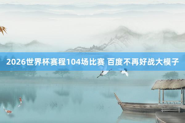 2026世界杯赛程104场比赛 百度不再好战大模子