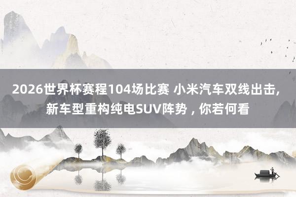 2026世界杯赛程104场比赛 小米汽车双线出击, 新车型重构纯电SUV阵势 , 你若何看