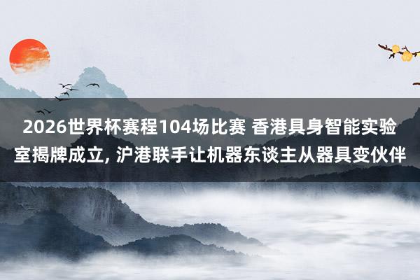 2026世界杯赛程104场比赛 香港具身智能实验室揭牌成立, 沪港联手让机器东谈主从器具变伙伴