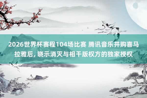 2026世界杯赛程104场比赛 腾讯音乐并购喜马拉雅后, 晓示消灭与相干版权方的独家授权
