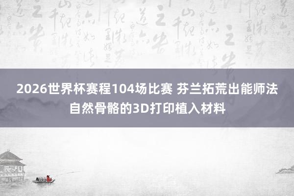 2026世界杯赛程104场比赛 芬兰拓荒出能师法自然骨骼的3D打印植入材料