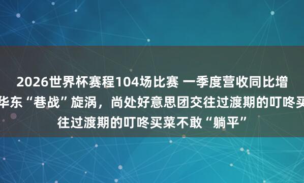 2026世界杯赛程104场比赛 一季度营收同比增长7.5%！身处华东“巷战”旋涡，尚处好意思团交往过渡期的叮咚买菜不敢“躺平”