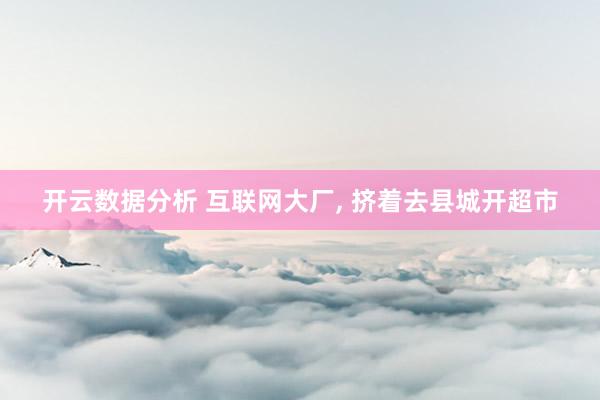开云数据分析 互联网大厂， 挤着去县城开超市
