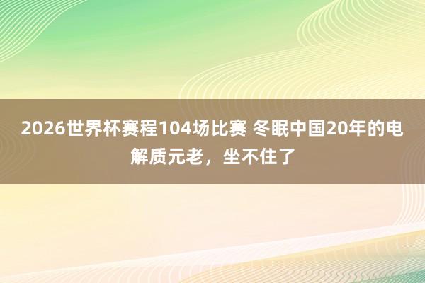 2026世界杯赛程104场比赛 冬眠中国20年的电解质元老,坐不住了