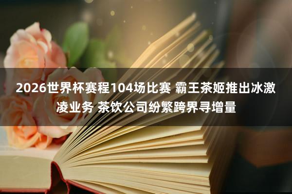 2026世界杯赛程104场比赛 霸王茶姬推出冰激凌业务 茶饮公司纷繁跨界寻增量